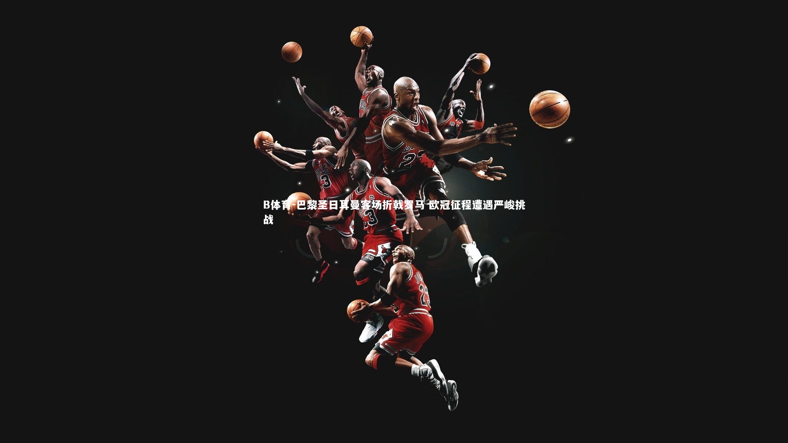 B体育-巴黎圣日耳曼客场折戟罗马 欧冠征程遭遇严峻挑战