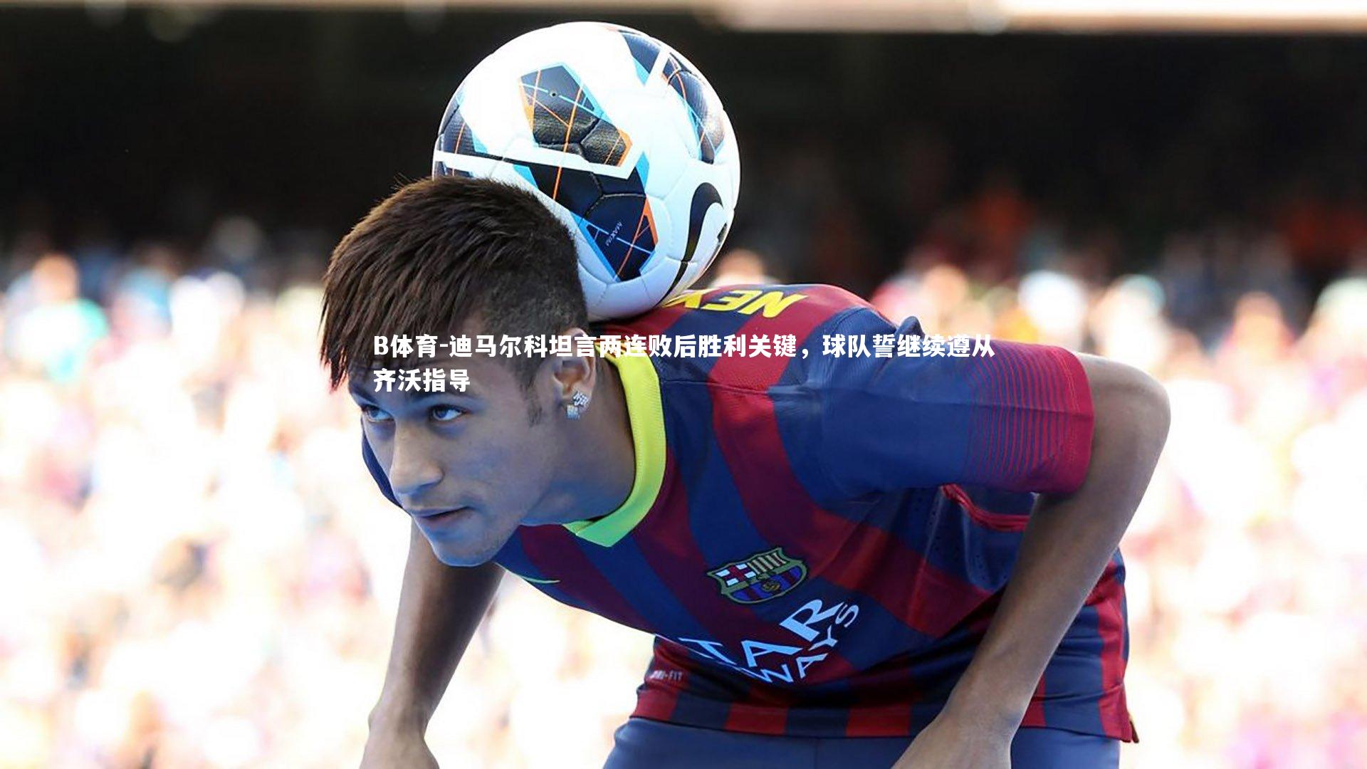 B体育-迪马尔科坦言两连败后胜利关键，球队誓继续遵从齐沃指导